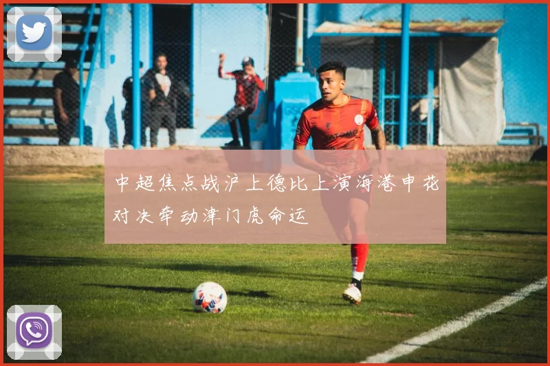 中超焦点战沪上德比上演海港申花对决牵动津门虎命运