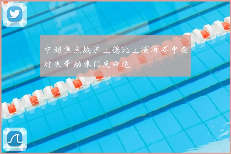 中超焦点战沪上德比上演海港申花对决牵动津门虎命运