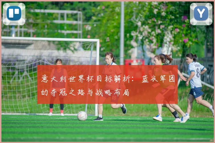 意大利世界杯目标解析：蓝衣军团的夺冠之路与战略布局