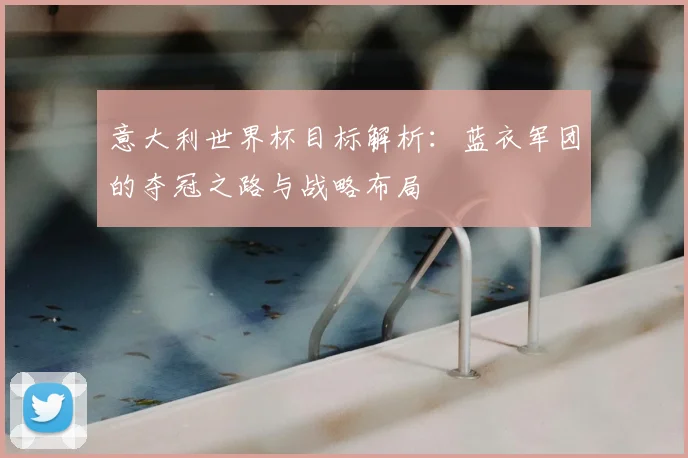 意大利世界杯目标解析：蓝衣军团的夺冠之路与战略布局